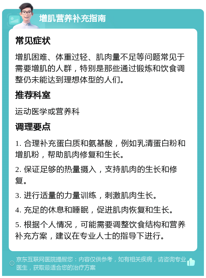 增肌营养补充指南 常见症状 增肌困难、体重过轻、肌肉量不足等问题常见于需要增肌的人群，特别是那些通过锻炼和饮食调整仍未能达到理想体型的人们。 推荐科室 运动医学或营养科 调理要点 1. 合理补充蛋白质和氨基酸，例如乳清蛋白粉和增肌粉，帮助肌肉修复和生长。 2. 保证足够的热量摄入，支持肌肉的生长和修复。 3. 进行适量的力量训练，刺激肌肉生长。 4. 充足的休息和睡眠，促进肌肉恢复和生长。 5. 根据个人情况，可能需要调整饮食结构和营养补充方案，建议在专业人士的指导下进行。