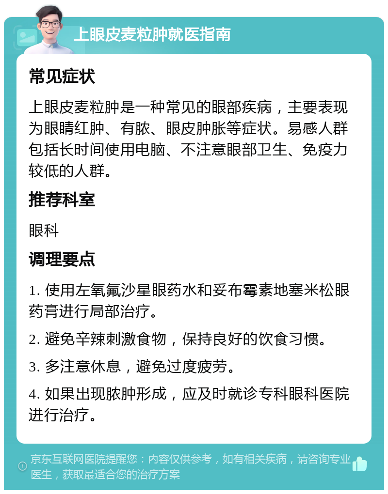 上眼皮麦粒肿就医指南 常见症状 上眼皮麦粒肿是一种常见的眼部疾病，主要表现为眼睛红肿、有脓、眼皮肿胀等症状。易感人群包括长时间使用电脑、不注意眼部卫生、免疫力较低的人群。 推荐科室 眼科 调理要点 1. 使用左氧氟沙星眼药水和妥布霉素地塞米松眼药膏进行局部治疗。 2. 避免辛辣刺激食物，保持良好的饮食习惯。 3. 多注意休息，避免过度疲劳。 4. 如果出现脓肿形成，应及时就诊专科眼科医院进行治疗。