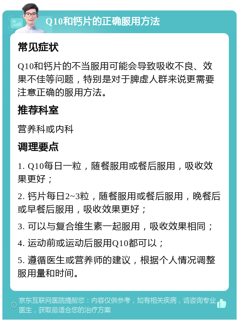 Q10和钙片的正确服用方法 常见症状 Q10和钙片的不当服用可能会导致吸收不良、效果不佳等问题，特别是对于脾虚人群来说更需要注意正确的服用方法。 推荐科室 营养科或内科 调理要点 1. Q10每日一粒，随餐服用或餐后服用，吸收效果更好； 2. 钙片每日2~3粒，随餐服用或餐后服用，晚餐后或早餐后服用，吸收效果更好； 3. 可以与复合维生素一起服用，吸收效果相同； 4. 运动前或运动后服用Q10都可以； 5. 遵循医生或营养师的建议，根据个人情况调整服用量和时间。