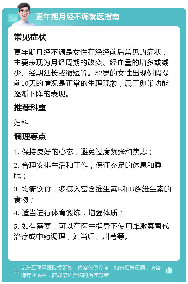 更年期月经不调就医指南 常见症状 更年期月经不调是女性在绝经前后常见的症状，主要表现为月经周期的改变、经血量的增多或减少、经期延长或缩短等。52岁的女性出现例假提前10天的情况是正常的生理现象，属于卵巢功能逐渐下降的表现。 推荐科室 妇科 调理要点 1. 保持良好的心态，避免过度紧张和焦虑； 2. 合理安排生活和工作，保证充足的休息和睡眠； 3. 均衡饮食，多摄入富含维生素E和B族维生素的食物； 4. 适当进行体育锻炼，增强体质； 5. 如有需要，可以在医生指导下使用雌激素替代治疗或中药调理，如当归、川芎等。