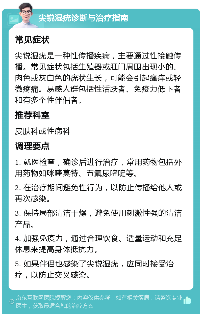 尖锐湿疣诊断与治疗指南 常见症状 尖锐湿疣是一种性传播疾病，主要通过性接触传播。常见症状包括生殖器或肛门周围出现小的、肉色或灰白色的疣状生长，可能会引起瘙痒或轻微疼痛。易感人群包括性活跃者、免疫力低下者和有多个性伴侣者。 推荐科室 皮肤科或性病科 调理要点 1. 就医检查，确诊后进行治疗，常用药物包括外用药物如咪喹莫特、五氟尿嘧啶等。 2. 在治疗期间避免性行为，以防止传播给他人或再次感染。 3. 保持局部清洁干燥，避免使用刺激性强的清洁产品。 4. 加强免疫力，通过合理饮食、适量运动和充足休息来提高身体抵抗力。 5. 如果伴侣也感染了尖锐湿疣，应同时接受治疗，以防止交叉感染。