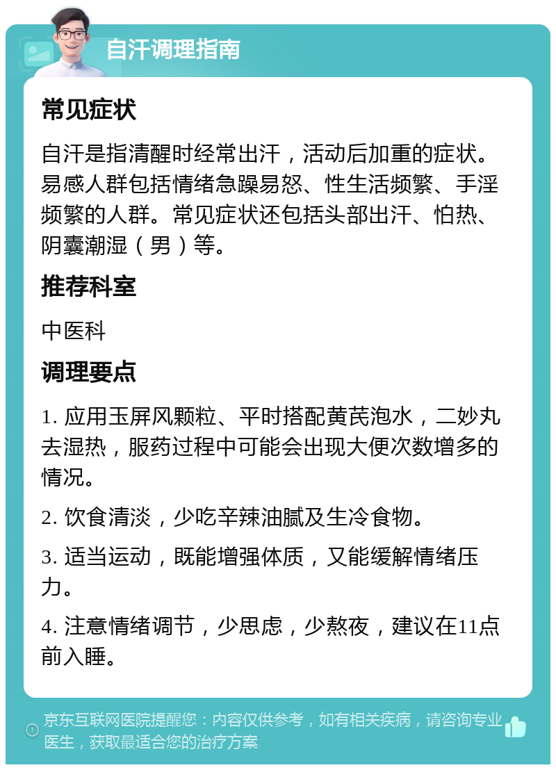 自汗调理指南 常见症状 自汗是指清醒时经常出汗，活动后加重的症状。易感人群包括情绪急躁易怒、性生活频繁、手淫频繁的人群。常见症状还包括头部出汗、怕热、阴囊潮湿（男）等。 推荐科室 中医科 调理要点 1. 应用玉屏风颗粒、平时搭配黄芪泡水，二妙丸去湿热，服药过程中可能会出现大便次数增多的情况。 2. 饮食清淡，少吃辛辣油腻及生冷食物。 3. 适当运动，既能增强体质，又能缓解情绪压力。 4. 注意情绪调节，少思虑，少熬夜，建议在11点前入睡。