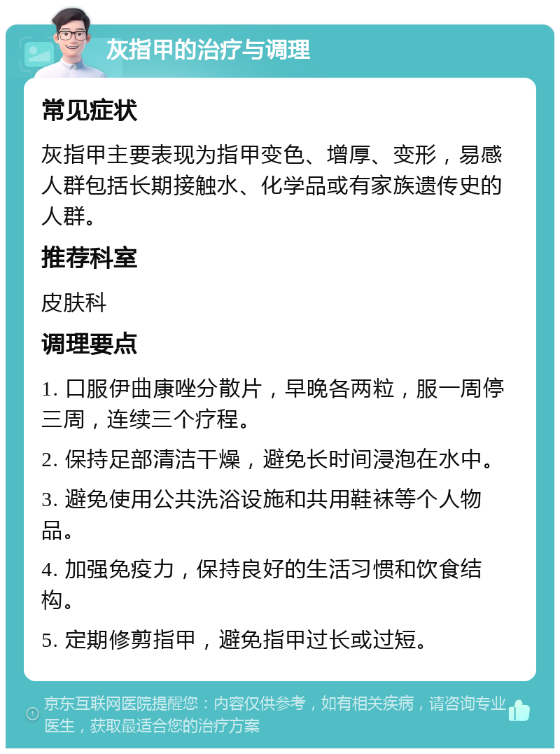 灰指甲的治疗与调理 常见症状 灰指甲主要表现为指甲变色、增厚、变形，易感人群包括长期接触水、化学品或有家族遗传史的人群。 推荐科室 皮肤科 调理要点 1. 口服伊曲康唑分散片，早晚各两粒，服一周停三周，连续三个疗程。 2. 保持足部清洁干燥，避免长时间浸泡在水中。 3. 避免使用公共洗浴设施和共用鞋袜等个人物品。 4. 加强免疫力，保持良好的生活习惯和饮食结构。 5. 定期修剪指甲，避免指甲过长或过短。