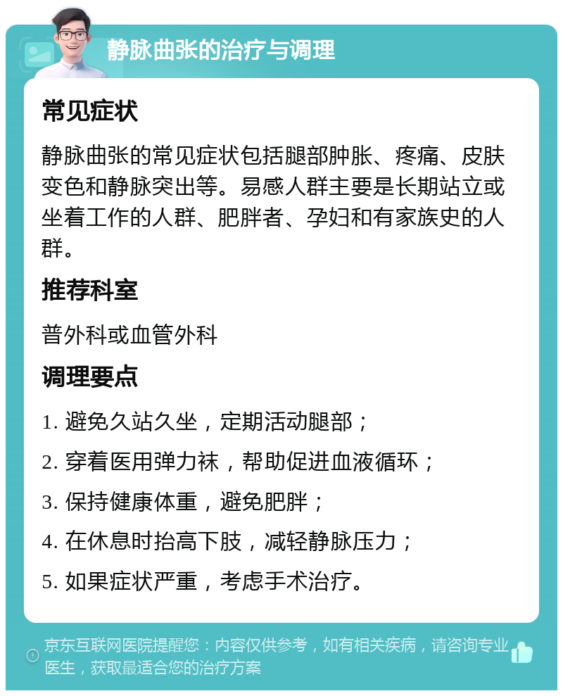 静脉曲张的治疗与调理 常见症状 静脉曲张的常见症状包括腿部肿胀、疼痛、皮肤变色和静脉突出等。易感人群主要是长期站立或坐着工作的人群、肥胖者、孕妇和有家族史的人群。 推荐科室 普外科或血管外科 调理要点 1. 避免久站久坐，定期活动腿部； 2. 穿着医用弹力袜，帮助促进血液循环； 3. 保持健康体重，避免肥胖； 4. 在休息时抬高下肢，减轻静脉压力； 5. 如果症状严重，考虑手术治疗。