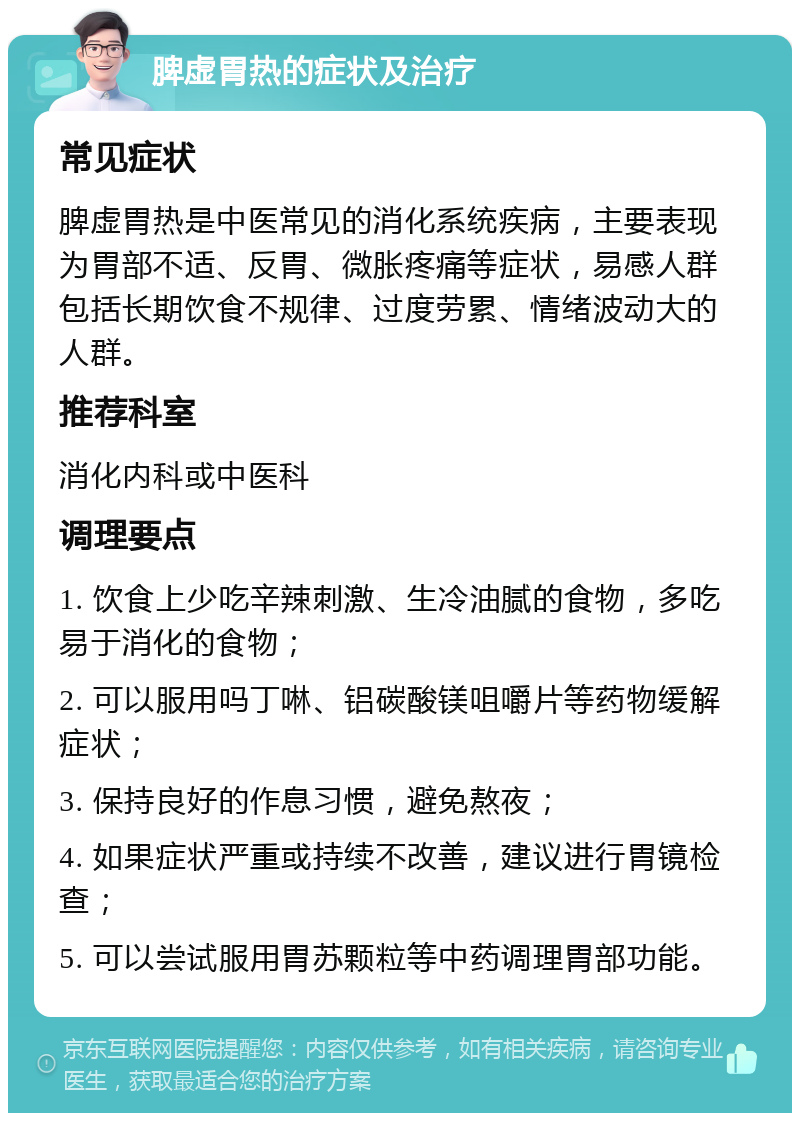 脾虚胃热的症状及治疗 常见症状 脾虚胃热是中医常见的消化系统疾病，主要表现为胃部不适、反胃、微胀疼痛等症状，易感人群包括长期饮食不规律、过度劳累、情绪波动大的人群。 推荐科室 消化内科或中医科 调理要点 1. 饮食上少吃辛辣刺激、生冷油腻的食物，多吃易于消化的食物； 2. 可以服用吗丁啉、铝碳酸镁咀嚼片等药物缓解症状； 3. 保持良好的作息习惯，避免熬夜； 4. 如果症状严重或持续不改善，建议进行胃镜检查； 5. 可以尝试服用胃苏颗粒等中药调理胃部功能。