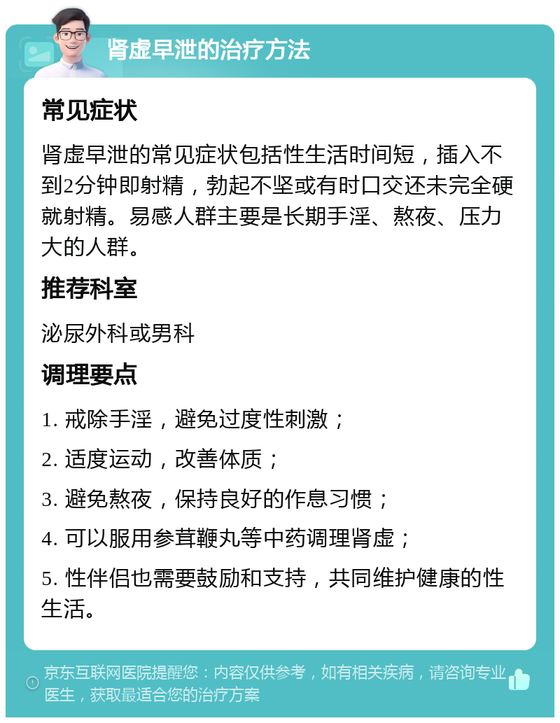 肾虚早泄的治疗方法 常见症状 肾虚早泄的常见症状包括性生活时间短，插入不到2分钟即射精，勃起不坚或有时口交还未完全硬就射精。易感人群主要是长期手淫、熬夜、压力大的人群。 推荐科室 泌尿外科或男科 调理要点 1. 戒除手淫，避免过度性刺激； 2. 适度运动，改善体质； 3. 避免熬夜，保持良好的作息习惯； 4. 可以服用参茸鞭丸等中药调理肾虚； 5. 性伴侣也需要鼓励和支持，共同维护健康的性生活。