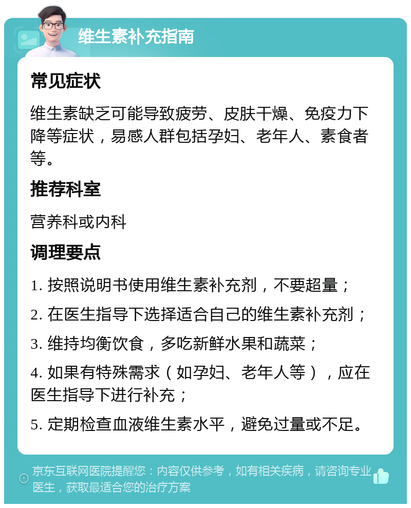 维生素补充指南 常见症状 维生素缺乏可能导致疲劳、皮肤干燥、免疫力下降等症状，易感人群包括孕妇、老年人、素食者等。 推荐科室 营养科或内科 调理要点 1. 按照说明书使用维生素补充剂，不要超量； 2. 在医生指导下选择适合自己的维生素补充剂； 3. 维持均衡饮食，多吃新鲜水果和蔬菜； 4. 如果有特殊需求（如孕妇、老年人等），应在医生指导下进行补充； 5. 定期检查血液维生素水平，避免过量或不足。