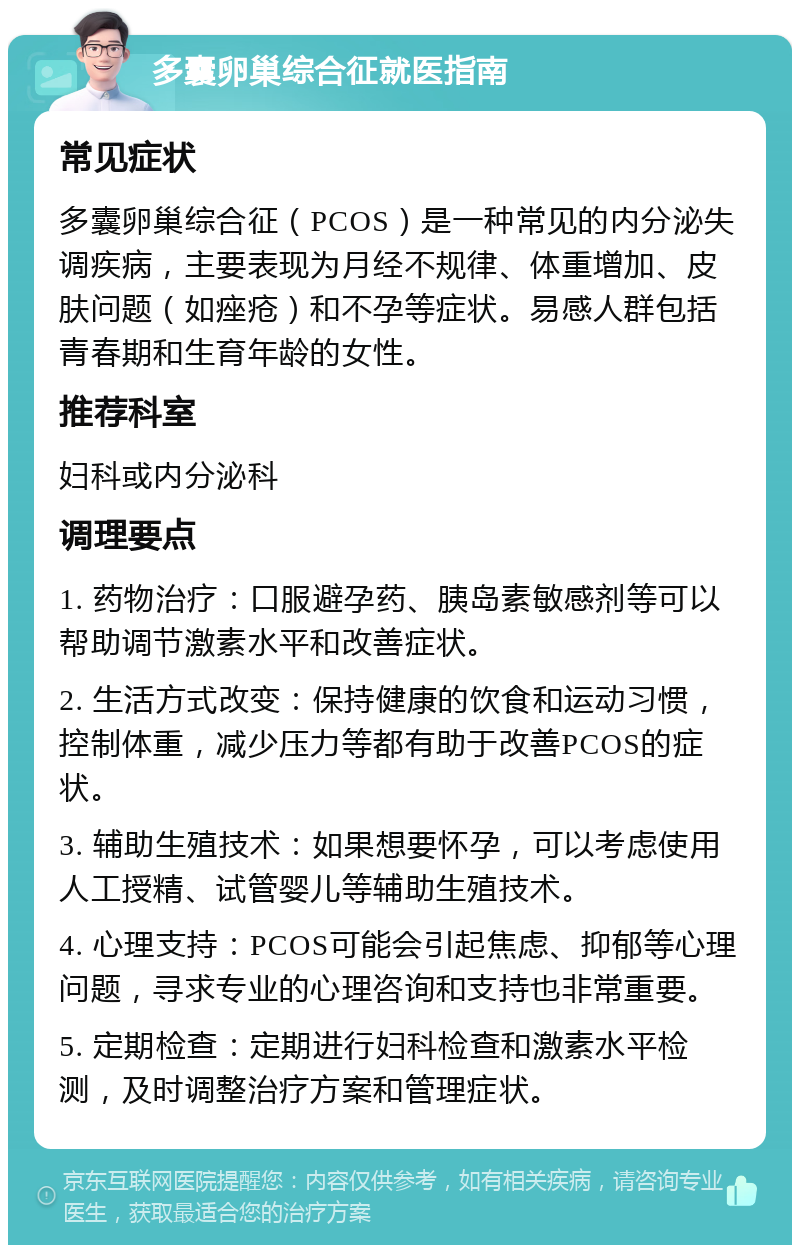 多囊卵巢综合征就医指南 常见症状 多囊卵巢综合征（PCOS）是一种常见的内分泌失调疾病，主要表现为月经不规律、体重增加、皮肤问题（如痤疮）和不孕等症状。易感人群包括青春期和生育年龄的女性。 推荐科室 妇科或内分泌科 调理要点 1. 药物治疗：口服避孕药、胰岛素敏感剂等可以帮助调节激素水平和改善症状。 2. 生活方式改变：保持健康的饮食和运动习惯，控制体重，减少压力等都有助于改善PCOS的症状。 3. 辅助生殖技术：如果想要怀孕，可以考虑使用人工授精、试管婴儿等辅助生殖技术。 4. 心理支持：PCOS可能会引起焦虑、抑郁等心理问题，寻求专业的心理咨询和支持也非常重要。 5. 定期检查：定期进行妇科检查和激素水平检测，及时调整治疗方案和管理症状。