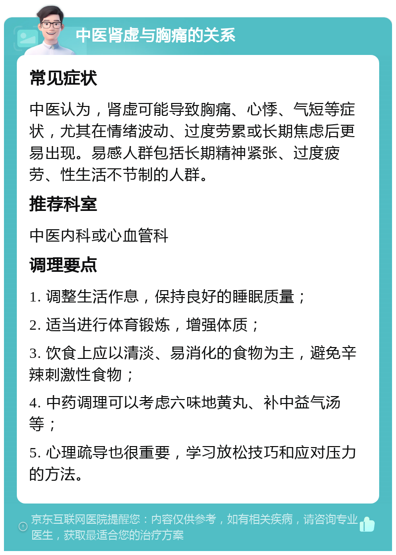 中医肾虚与胸痛的关系 常见症状 中医认为，肾虚可能导致胸痛、心悸、气短等症状，尤其在情绪波动、过度劳累或长期焦虑后更易出现。易感人群包括长期精神紧张、过度疲劳、性生活不节制的人群。 推荐科室 中医内科或心血管科 调理要点 1. 调整生活作息，保持良好的睡眠质量； 2. 适当进行体育锻炼，增强体质； 3. 饮食上应以清淡、易消化的食物为主，避免辛辣刺激性食物； 4. 中药调理可以考虑六味地黄丸、补中益气汤等； 5. 心理疏导也很重要，学习放松技巧和应对压力的方法。