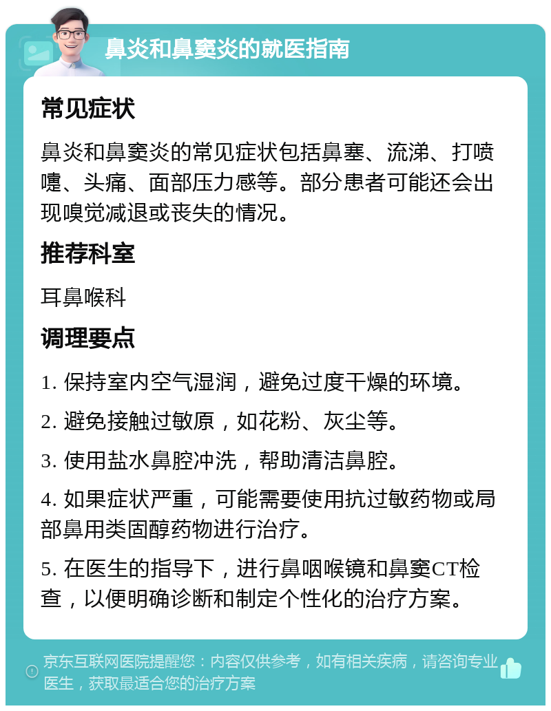 鼻炎和鼻窦炎的就医指南 常见症状 鼻炎和鼻窦炎的常见症状包括鼻塞、流涕、打喷嚏、头痛、面部压力感等。部分患者可能还会出现嗅觉减退或丧失的情况。 推荐科室 耳鼻喉科 调理要点 1. 保持室内空气湿润，避免过度干燥的环境。 2. 避免接触过敏原，如花粉、灰尘等。 3. 使用盐水鼻腔冲洗，帮助清洁鼻腔。 4. 如果症状严重，可能需要使用抗过敏药物或局部鼻用类固醇药物进行治疗。 5. 在医生的指导下，进行鼻咽喉镜和鼻窦CT检查，以便明确诊断和制定个性化的治疗方案。