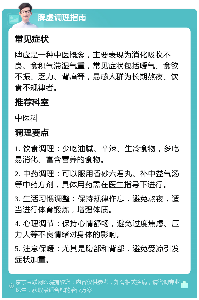 脾虚调理指南 常见症状 脾虚是一种中医概念，主要表现为消化吸收不良、食积气滞湿气重，常见症状包括嗳气、食欲不振、乏力、背痛等，易感人群为长期熬夜、饮食不规律者。 推荐科室 中医科 调理要点 1. 饮食调理：少吃油腻、辛辣、生冷食物，多吃易消化、富含营养的食物。 2. 中药调理：可以服用香砂六君丸、补中益气汤等中药方剂，具体用药需在医生指导下进行。 3. 生活习惯调整：保持规律作息，避免熬夜，适当进行体育锻炼，增强体质。 4. 心理调节：保持心情舒畅，避免过度焦虑、压力大等不良情绪对身体的影响。 5. 注意保暖：尤其是腹部和背部，避免受凉引发症状加重。