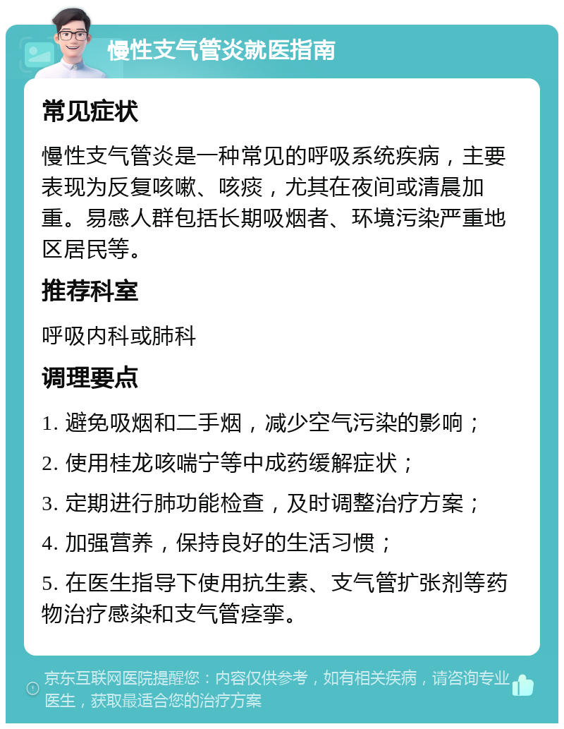 慢性支气管炎就医指南 常见症状 慢性支气管炎是一种常见的呼吸系统疾病，主要表现为反复咳嗽、咳痰，尤其在夜间或清晨加重。易感人群包括长期吸烟者、环境污染严重地区居民等。 推荐科室 呼吸内科或肺科 调理要点 1. 避免吸烟和二手烟，减少空气污染的影响； 2. 使用桂龙咳喘宁等中成药缓解症状； 3. 定期进行肺功能检查，及时调整治疗方案； 4. 加强营养，保持良好的生活习惯； 5. 在医生指导下使用抗生素、支气管扩张剂等药物治疗感染和支气管痉挛。