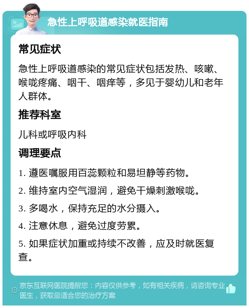 急性上呼吸道感染就医指南 常见症状 急性上呼吸道感染的常见症状包括发热、咳嗽、喉咙疼痛、咽干、咽痒等，多见于婴幼儿和老年人群体。 推荐科室 儿科或呼吸内科 调理要点 1. 遵医嘱服用百蕊颗粒和易坦静等药物。 2. 维持室内空气湿润，避免干燥刺激喉咙。 3. 多喝水，保持充足的水分摄入。 4. 注意休息，避免过度劳累。 5. 如果症状加重或持续不改善，应及时就医复查。