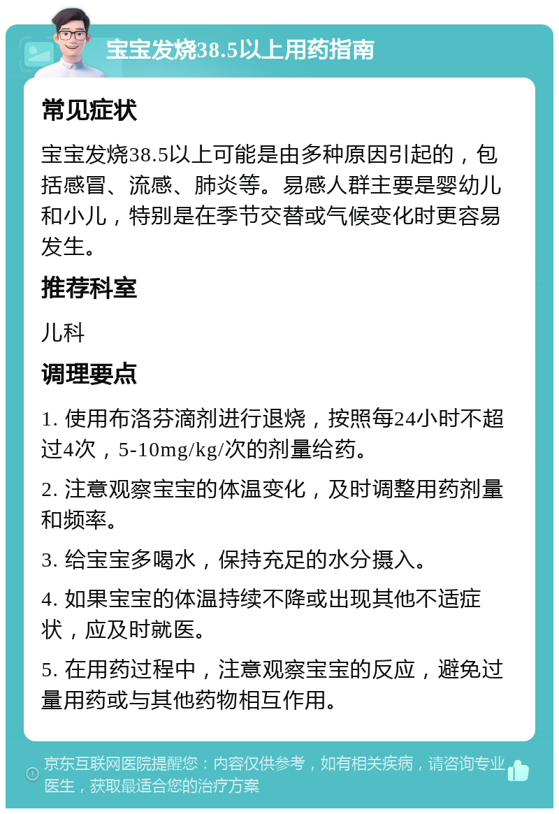 宝宝发烧38.5以上用药指南 常见症状 宝宝发烧38.5以上可能是由多种原因引起的，包括感冒、流感、肺炎等。易感人群主要是婴幼儿和小儿，特别是在季节交替或气候变化时更容易发生。 推荐科室 儿科 调理要点 1. 使用布洛芬滴剂进行退烧，按照每24小时不超过4次，5-10mg/kg/次的剂量给药。 2. 注意观察宝宝的体温变化，及时调整用药剂量和频率。 3. 给宝宝多喝水，保持充足的水分摄入。 4. 如果宝宝的体温持续不降或出现其他不适症状，应及时就医。 5. 在用药过程中，注意观察宝宝的反应，避免过量用药或与其他药物相互作用。