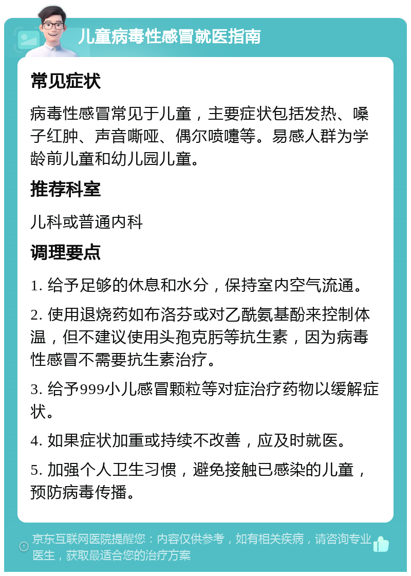 儿童病毒性感冒就医指南 常见症状 病毒性感冒常见于儿童，主要症状包括发热、嗓子红肿、声音嘶哑、偶尔喷嚏等。易感人群为学龄前儿童和幼儿园儿童。 推荐科室 儿科或普通内科 调理要点 1. 给予足够的休息和水分，保持室内空气流通。 2. 使用退烧药如布洛芬或对乙酰氨基酚来控制体温，但不建议使用头孢克肟等抗生素，因为病毒性感冒不需要抗生素治疗。 3. 给予999小儿感冒颗粒等对症治疗药物以缓解症状。 4. 如果症状加重或持续不改善，应及时就医。 5. 加强个人卫生习惯，避免接触已感染的儿童，预防病毒传播。