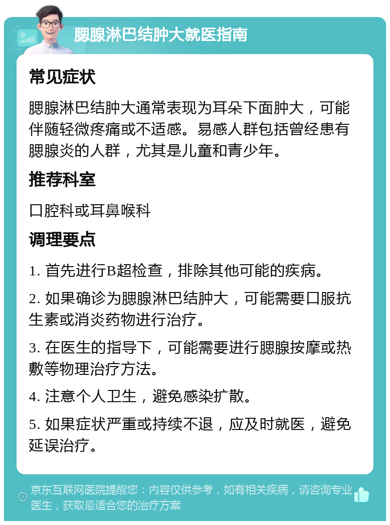 腮腺淋巴结肿大就医指南 常见症状 腮腺淋巴结肿大通常表现为耳朵下面肿大，可能伴随轻微疼痛或不适感。易感人群包括曾经患有腮腺炎的人群，尤其是儿童和青少年。 推荐科室 口腔科或耳鼻喉科 调理要点 1. 首先进行B超检查，排除其他可能的疾病。 2. 如果确诊为腮腺淋巴结肿大，可能需要口服抗生素或消炎药物进行治疗。 3. 在医生的指导下，可能需要进行腮腺按摩或热敷等物理治疗方法。 4. 注意个人卫生，避免感染扩散。 5. 如果症状严重或持续不退，应及时就医，避免延误治疗。