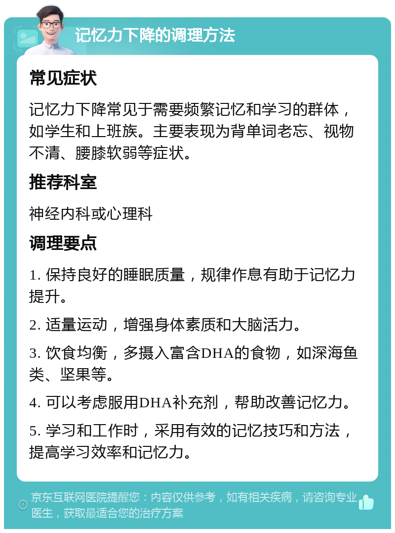 记忆力下降的调理方法 常见症状 记忆力下降常见于需要频繁记忆和学习的群体，如学生和上班族。主要表现为背单词老忘、视物不清、腰膝软弱等症状。 推荐科室 神经内科或心理科 调理要点 1. 保持良好的睡眠质量，规律作息有助于记忆力提升。 2. 适量运动，增强身体素质和大脑活力。 3. 饮食均衡，多摄入富含DHA的食物，如深海鱼类、坚果等。 4. 可以考虑服用DHA补充剂，帮助改善记忆力。 5. 学习和工作时，采用有效的记忆技巧和方法，提高学习效率和记忆力。