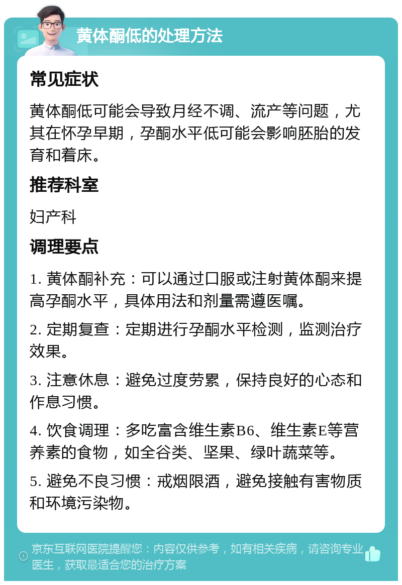 黄体酮低的处理方法 常见症状 黄体酮低可能会导致月经不调、流产等问题，尤其在怀孕早期，孕酮水平低可能会影响胚胎的发育和着床。 推荐科室 妇产科 调理要点 1. 黄体酮补充：可以通过口服或注射黄体酮来提高孕酮水平，具体用法和剂量需遵医嘱。 2. 定期复查：定期进行孕酮水平检测，监测治疗效果。 3. 注意休息：避免过度劳累，保持良好的心态和作息习惯。 4. 饮食调理：多吃富含维生素B6、维生素E等营养素的食物，如全谷类、坚果、绿叶蔬菜等。 5. 避免不良习惯：戒烟限酒，避免接触有害物质和环境污染物。