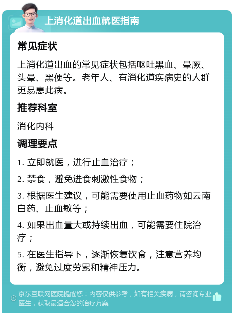 上消化道出血就医指南 常见症状 上消化道出血的常见症状包括呕吐黑血、晕厥、头晕、黑便等。老年人、有消化道疾病史的人群更易患此病。 推荐科室 消化内科 调理要点 1. 立即就医，进行止血治疗； 2. 禁食，避免进食刺激性食物； 3. 根据医生建议，可能需要使用止血药物如云南白药、止血敏等； 4. 如果出血量大或持续出血，可能需要住院治疗； 5. 在医生指导下，逐渐恢复饮食，注意营养均衡，避免过度劳累和精神压力。