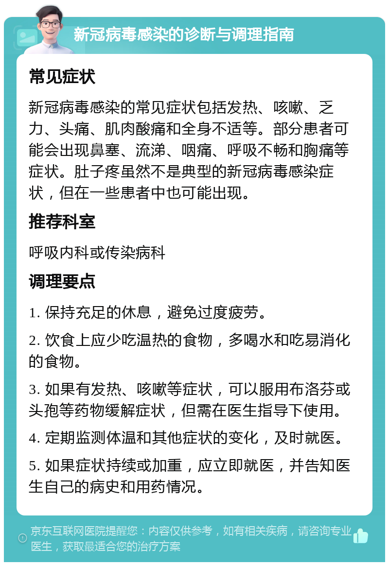 新冠病毒感染的诊断与调理指南 常见症状 新冠病毒感染的常见症状包括发热、咳嗽、乏力、头痛、肌肉酸痛和全身不适等。部分患者可能会出现鼻塞、流涕、咽痛、呼吸不畅和胸痛等症状。肚子疼虽然不是典型的新冠病毒感染症状，但在一些患者中也可能出现。 推荐科室 呼吸内科或传染病科 调理要点 1. 保持充足的休息，避免过度疲劳。 2. 饮食上应少吃温热的食物，多喝水和吃易消化的食物。 3. 如果有发热、咳嗽等症状，可以服用布洛芬或头孢等药物缓解症状，但需在医生指导下使用。 4. 定期监测体温和其他症状的变化，及时就医。 5. 如果症状持续或加重，应立即就医，并告知医生自己的病史和用药情况。