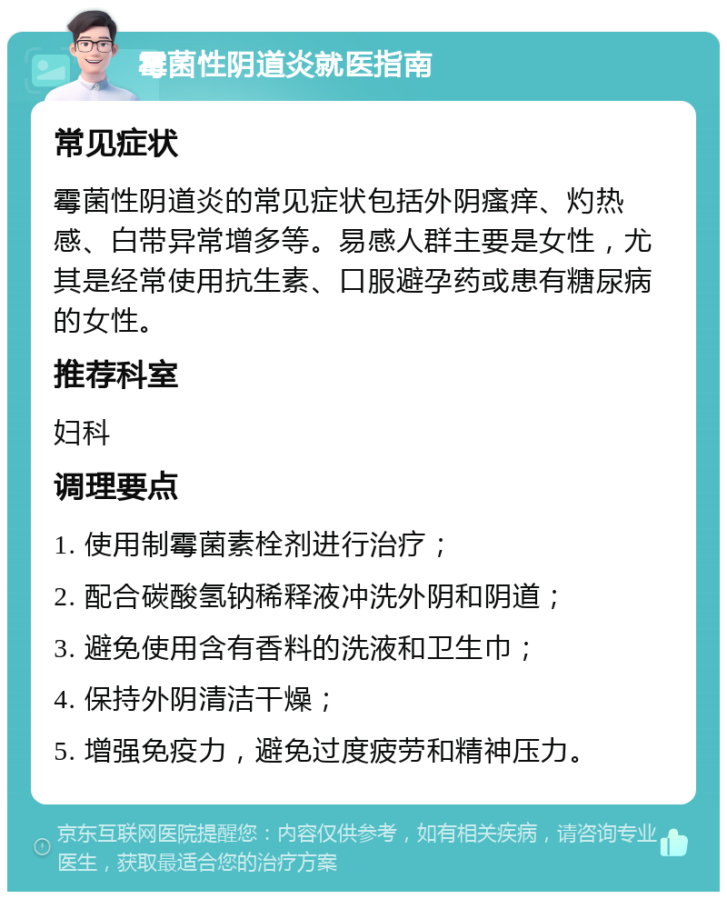 霉菌性阴道炎就医指南 常见症状 霉菌性阴道炎的常见症状包括外阴瘙痒、灼热感、白带异常增多等。易感人群主要是女性，尤其是经常使用抗生素、口服避孕药或患有糖尿病的女性。 推荐科室 妇科 调理要点 1. 使用制霉菌素栓剂进行治疗； 2. 配合碳酸氢钠稀释液冲洗外阴和阴道； 3. 避免使用含有香料的洗液和卫生巾； 4. 保持外阴清洁干燥； 5. 增强免疫力，避免过度疲劳和精神压力。