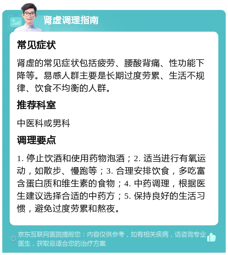 肾虚调理指南 常见症状 肾虚的常见症状包括疲劳、腰酸背痛、性功能下降等。易感人群主要是长期过度劳累、生活不规律、饮食不均衡的人群。 推荐科室 中医科或男科 调理要点 1. 停止饮酒和使用药物泡酒；2. 适当进行有氧运动，如散步、慢跑等；3. 合理安排饮食，多吃富含蛋白质和维生素的食物；4. 中药调理，根据医生建议选择合适的中药方；5. 保持良好的生活习惯，避免过度劳累和熬夜。