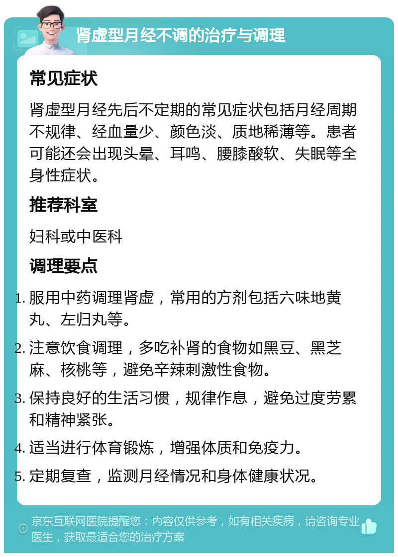 肾虚型月经不调的治疗与调理 常见症状 肾虚型月经先后不定期的常见症状包括月经周期不规律、经血量少、颜色淡、质地稀薄等。患者可能还会出现头晕、耳鸣、腰膝酸软、失眠等全身性症状。 推荐科室 妇科或中医科 调理要点 服用中药调理肾虚，常用的方剂包括六味地黄丸、左归丸等。 注意饮食调理，多吃补肾的食物如黑豆、黑芝麻、核桃等，避免辛辣刺激性食物。 保持良好的生活习惯，规律作息，避免过度劳累和精神紧张。 适当进行体育锻炼，增强体质和免疫力。 定期复查，监测月经情况和身体健康状况。