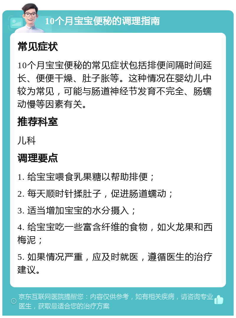 10个月宝宝便秘的调理指南 常见症状 10个月宝宝便秘的常见症状包括排便间隔时间延长、便便干燥、肚子胀等。这种情况在婴幼儿中较为常见，可能与肠道神经节发育不完全、肠蠕动慢等因素有关。 推荐科室 儿科 调理要点 1. 给宝宝喂食乳果糖以帮助排便； 2. 每天顺时针揉肚子，促进肠道蠕动； 3. 适当增加宝宝的水分摄入； 4. 给宝宝吃一些富含纤维的食物，如火龙果和西梅泥； 5. 如果情况严重，应及时就医，遵循医生的治疗建议。