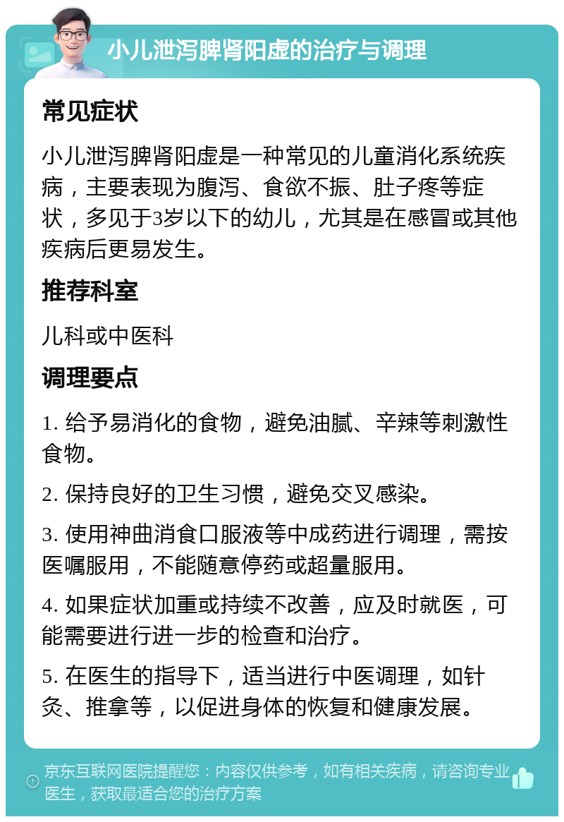 小儿泄泻脾肾阳虚的治疗与调理 常见症状 小儿泄泻脾肾阳虚是一种常见的儿童消化系统疾病，主要表现为腹泻、食欲不振、肚子疼等症状，多见于3岁以下的幼儿，尤其是在感冒或其他疾病后更易发生。 推荐科室 儿科或中医科 调理要点 1. 给予易消化的食物，避免油腻、辛辣等刺激性食物。 2. 保持良好的卫生习惯，避免交叉感染。 3. 使用神曲消食口服液等中成药进行调理，需按医嘱服用，不能随意停药或超量服用。 4. 如果症状加重或持续不改善，应及时就医，可能需要进行进一步的检查和治疗。 5. 在医生的指导下，适当进行中医调理，如针灸、推拿等，以促进身体的恢复和健康发展。