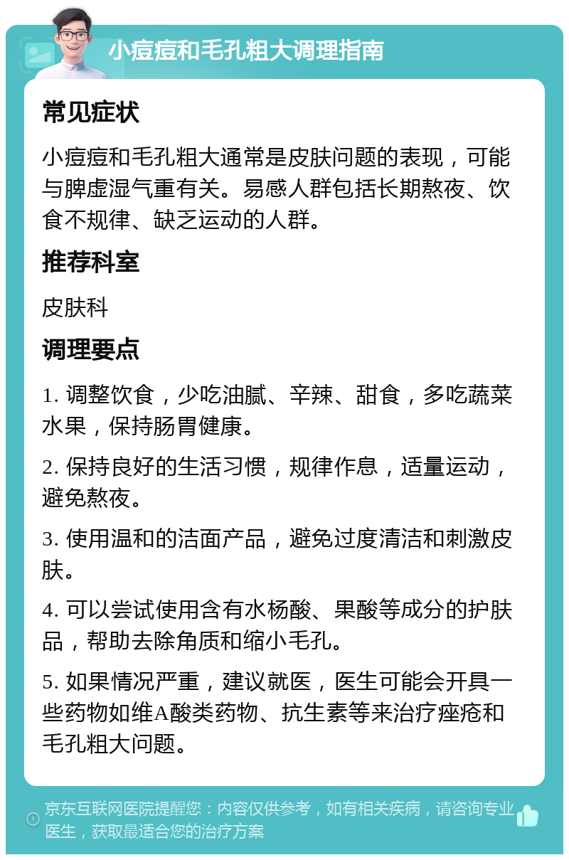 小痘痘和毛孔粗大调理指南 常见症状 小痘痘和毛孔粗大通常是皮肤问题的表现，可能与脾虚湿气重有关。易感人群包括长期熬夜、饮食不规律、缺乏运动的人群。 推荐科室 皮肤科 调理要点 1. 调整饮食，少吃油腻、辛辣、甜食，多吃蔬菜水果，保持肠胃健康。 2. 保持良好的生活习惯，规律作息，适量运动，避免熬夜。 3. 使用温和的洁面产品，避免过度清洁和刺激皮肤。 4. 可以尝试使用含有水杨酸、果酸等成分的护肤品，帮助去除角质和缩小毛孔。 5. 如果情况严重，建议就医，医生可能会开具一些药物如维A酸类药物、抗生素等来治疗痤疮和毛孔粗大问题。