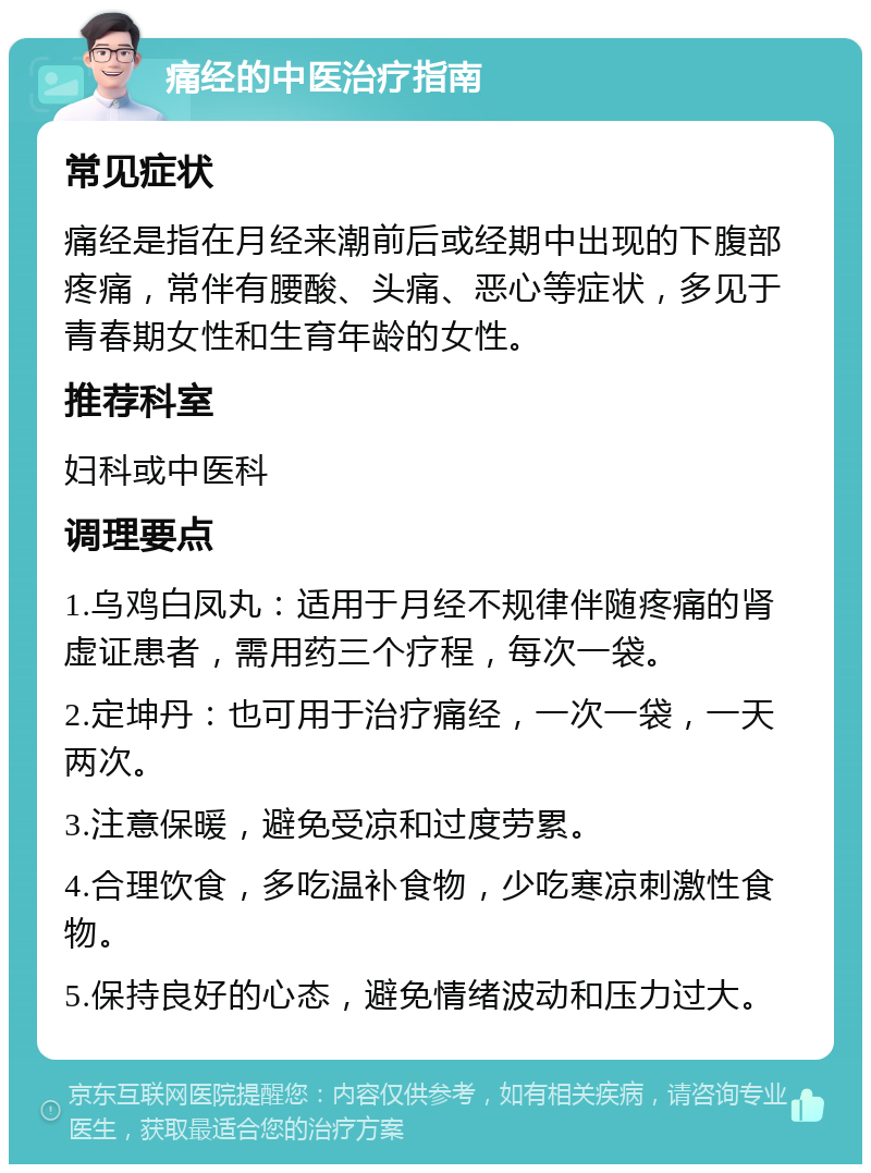 痛经的中医治疗指南 常见症状 痛经是指在月经来潮前后或经期中出现的下腹部疼痛，常伴有腰酸、头痛、恶心等症状，多见于青春期女性和生育年龄的女性。 推荐科室 妇科或中医科 调理要点 1.乌鸡白凤丸：适用于月经不规律伴随疼痛的肾虚证患者，需用药三个疗程，每次一袋。 2.定坤丹：也可用于治疗痛经，一次一袋，一天两次。 3.注意保暖，避免受凉和过度劳累。 4.合理饮食，多吃温补食物，少吃寒凉刺激性食物。 5.保持良好的心态，避免情绪波动和压力过大。