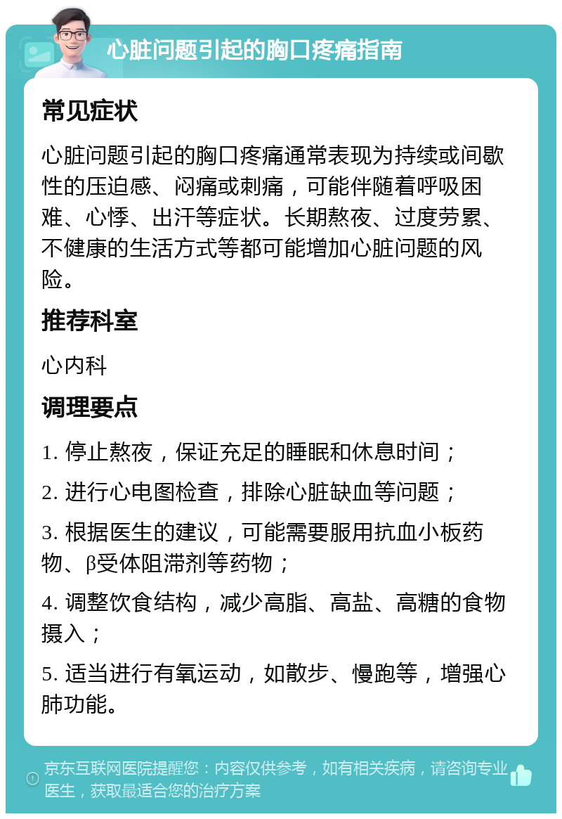 心脏问题引起的胸口疼痛指南 常见症状 心脏问题引起的胸口疼痛通常表现为持续或间歇性的压迫感、闷痛或刺痛，可能伴随着呼吸困难、心悸、出汗等症状。长期熬夜、过度劳累、不健康的生活方式等都可能增加心脏问题的风险。 推荐科室 心内科 调理要点 1. 停止熬夜，保证充足的睡眠和休息时间； 2. 进行心电图检查，排除心脏缺血等问题； 3. 根据医生的建议，可能需要服用抗血小板药物、β受体阻滞剂等药物； 4. 调整饮食结构，减少高脂、高盐、高糖的食物摄入； 5. 适当进行有氧运动，如散步、慢跑等，增强心肺功能。