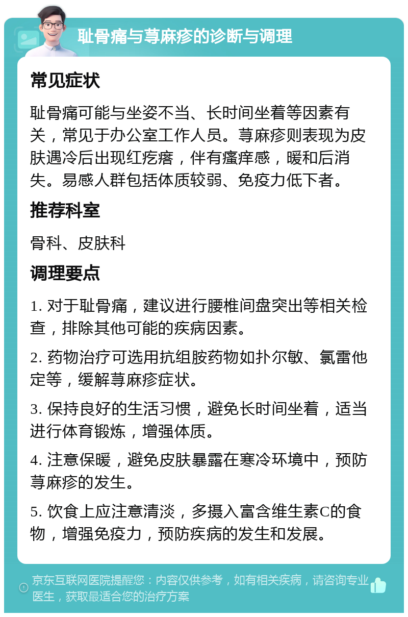 耻骨痛与荨麻疹的诊断与调理 常见症状 耻骨痛可能与坐姿不当、长时间坐着等因素有关，常见于办公室工作人员。荨麻疹则表现为皮肤遇冷后出现红疙瘩，伴有瘙痒感，暖和后消失。易感人群包括体质较弱、免疫力低下者。 推荐科室 骨科、皮肤科 调理要点 1. 对于耻骨痛，建议进行腰椎间盘突出等相关检查，排除其他可能的疾病因素。 2. 药物治疗可选用抗组胺药物如扑尔敏、氯雷他定等，缓解荨麻疹症状。 3. 保持良好的生活习惯，避免长时间坐着，适当进行体育锻炼，增强体质。 4. 注意保暖，避免皮肤暴露在寒冷环境中，预防荨麻疹的发生。 5. 饮食上应注意清淡，多摄入富含维生素C的食物，增强免疫力，预防疾病的发生和发展。