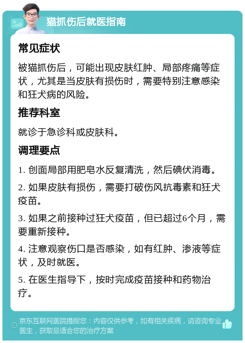 猫抓伤后就医指南 常见症状 被猫抓伤后，可能出现皮肤红肿、局部疼痛等症状，尤其是当皮肤有损伤时，需要特别注意感染和狂犬病的风险。 推荐科室 就诊于急诊科或皮肤科。 调理要点 1. 创面局部用肥皂水反复清洗，然后碘伏消毒。 2. 如果皮肤有损伤，需要打破伤风抗毒素和狂犬疫苗。 3. 如果之前接种过狂犬疫苗，但已超过6个月，需要重新接种。 4. 注意观察伤口是否感染，如有红肿、渗液等症状，及时就医。 5. 在医生指导下，按时完成疫苗接种和药物治疗。