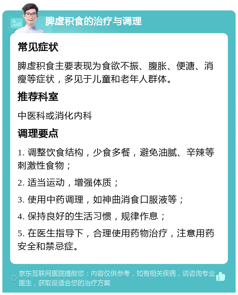 脾虚积食的治疗与调理 常见症状 脾虚积食主要表现为食欲不振、腹胀、便溏、消瘦等症状，多见于儿童和老年人群体。 推荐科室 中医科或消化内科 调理要点 1. 调整饮食结构，少食多餐，避免油腻、辛辣等刺激性食物； 2. 适当运动，增强体质； 3. 使用中药调理，如神曲消食口服液等； 4. 保持良好的生活习惯，规律作息； 5. 在医生指导下，合理使用药物治疗，注意用药安全和禁忌症。