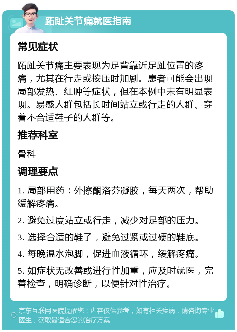 跖趾关节痛就医指南 常见症状 跖趾关节痛主要表现为足背靠近足趾位置的疼痛，尤其在行走或按压时加剧。患者可能会出现局部发热、红肿等症状，但在本例中未有明显表现。易感人群包括长时间站立或行走的人群、穿着不合适鞋子的人群等。 推荐科室 骨科 调理要点 1. 局部用药：外擦酮洛芬凝胶，每天两次，帮助缓解疼痛。 2. 避免过度站立或行走，减少对足部的压力。 3. 选择合适的鞋子，避免过紧或过硬的鞋底。 4. 每晚温水泡脚，促进血液循环，缓解疼痛。 5. 如症状无改善或进行性加重，应及时就医，完善检查，明确诊断，以便针对性治疗。