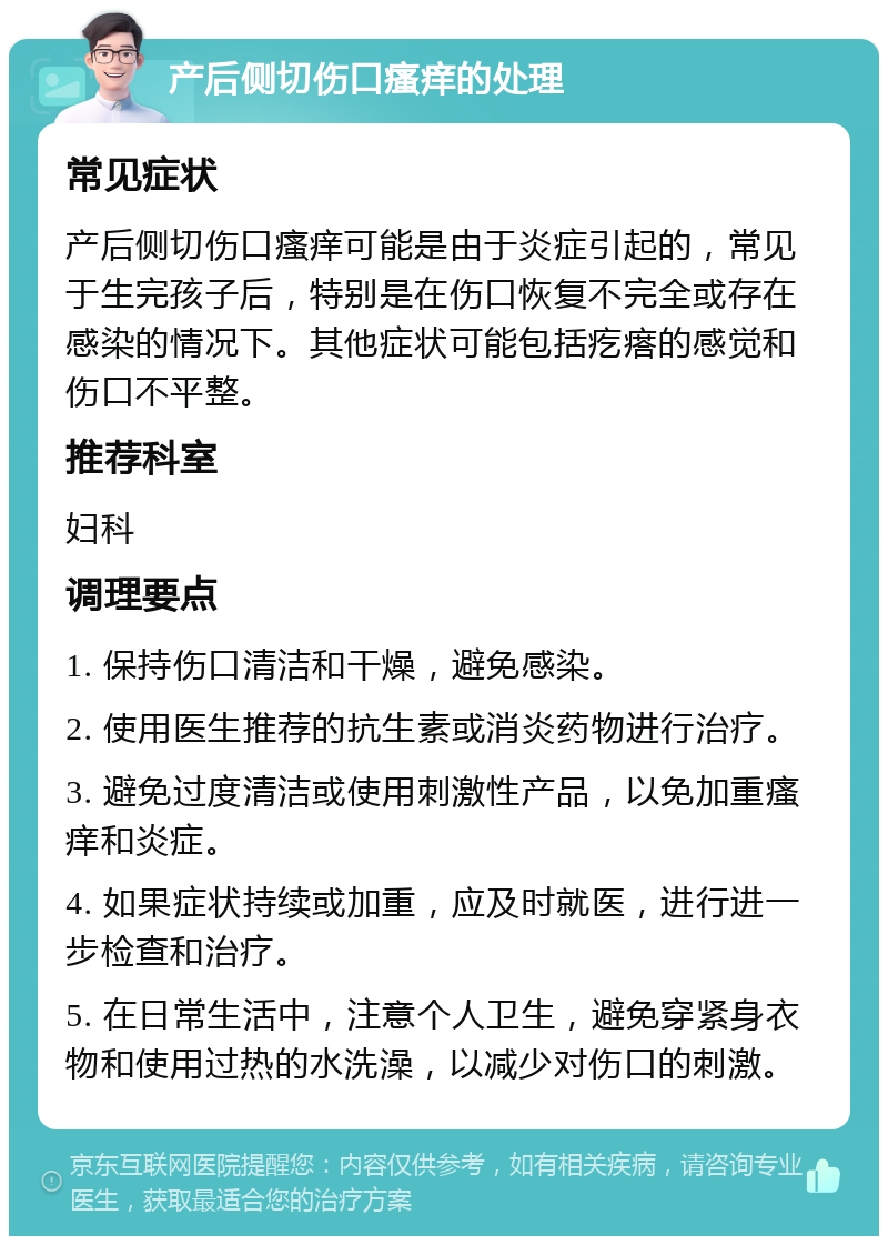 产后侧切伤口瘙痒的处理 常见症状 产后侧切伤口瘙痒可能是由于炎症引起的，常见于生完孩子后，特别是在伤口恢复不完全或存在感染的情况下。其他症状可能包括疙瘩的感觉和伤口不平整。 推荐科室 妇科 调理要点 1. 保持伤口清洁和干燥，避免感染。 2. 使用医生推荐的抗生素或消炎药物进行治疗。 3. 避免过度清洁或使用刺激性产品，以免加重瘙痒和炎症。 4. 如果症状持续或加重，应及时就医，进行进一步检查和治疗。 5. 在日常生活中，注意个人卫生，避免穿紧身衣物和使用过热的水洗澡，以减少对伤口的刺激。