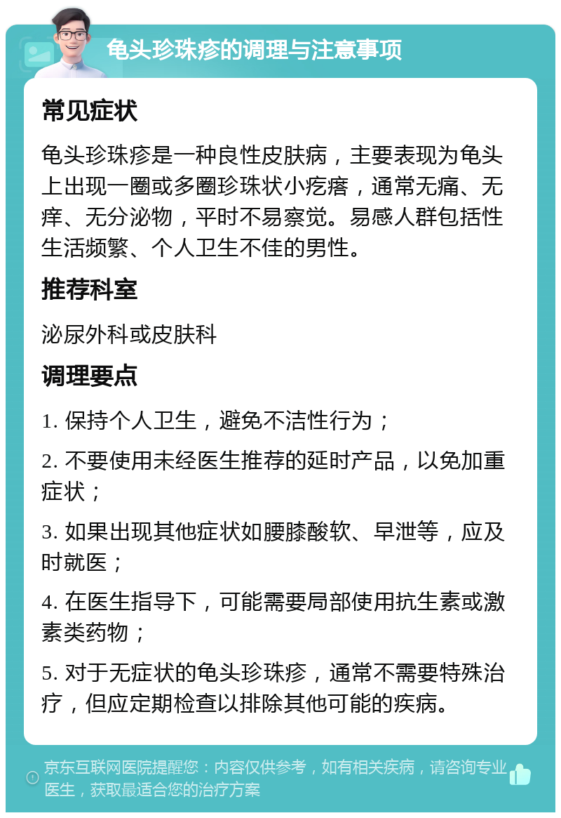 龟头珍珠疹的调理与注意事项 常见症状 龟头珍珠疹是一种良性皮肤病，主要表现为龟头上出现一圈或多圈珍珠状小疙瘩，通常无痛、无痒、无分泌物，平时不易察觉。易感人群包括性生活频繁、个人卫生不佳的男性。 推荐科室 泌尿外科或皮肤科 调理要点 1. 保持个人卫生，避免不洁性行为； 2. 不要使用未经医生推荐的延时产品，以免加重症状； 3. 如果出现其他症状如腰膝酸软、早泄等，应及时就医； 4. 在医生指导下，可能需要局部使用抗生素或激素类药物； 5. 对于无症状的龟头珍珠疹，通常不需要特殊治疗，但应定期检查以排除其他可能的疾病。