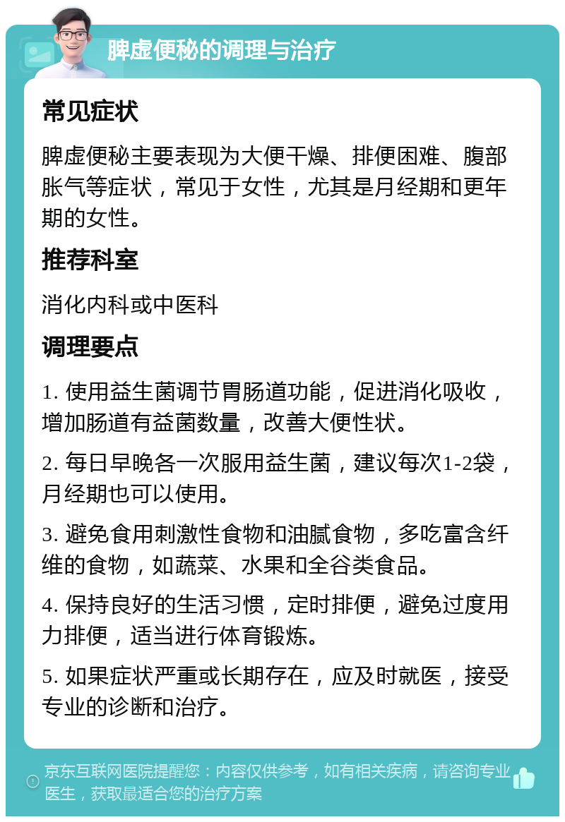 脾虚便秘的调理与治疗 常见症状 脾虚便秘主要表现为大便干燥、排便困难、腹部胀气等症状，常见于女性，尤其是月经期和更年期的女性。 推荐科室 消化内科或中医科 调理要点 1. 使用益生菌调节胃肠道功能，促进消化吸收，增加肠道有益菌数量，改善大便性状。 2. 每日早晚各一次服用益生菌，建议每次1-2袋，月经期也可以使用。 3. 避免食用刺激性食物和油腻食物，多吃富含纤维的食物，如蔬菜、水果和全谷类食品。 4. 保持良好的生活习惯，定时排便，避免过度用力排便，适当进行体育锻炼。 5. 如果症状严重或长期存在，应及时就医，接受专业的诊断和治疗。