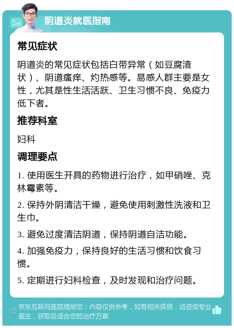 阴道炎就医指南 常见症状 阴道炎的常见症状包括白带异常（如豆腐渣状）、阴道瘙痒、灼热感等。易感人群主要是女性，尤其是性生活活跃、卫生习惯不良、免疫力低下者。 推荐科室 妇科 调理要点 1. 使用医生开具的药物进行治疗，如甲硝唑、克林霉素等。 2. 保持外阴清洁干燥，避免使用刺激性洗液和卫生巾。 3. 避免过度清洁阴道，保持阴道自洁功能。 4. 加强免疫力，保持良好的生活习惯和饮食习惯。 5. 定期进行妇科检查，及时发现和治疗问题。