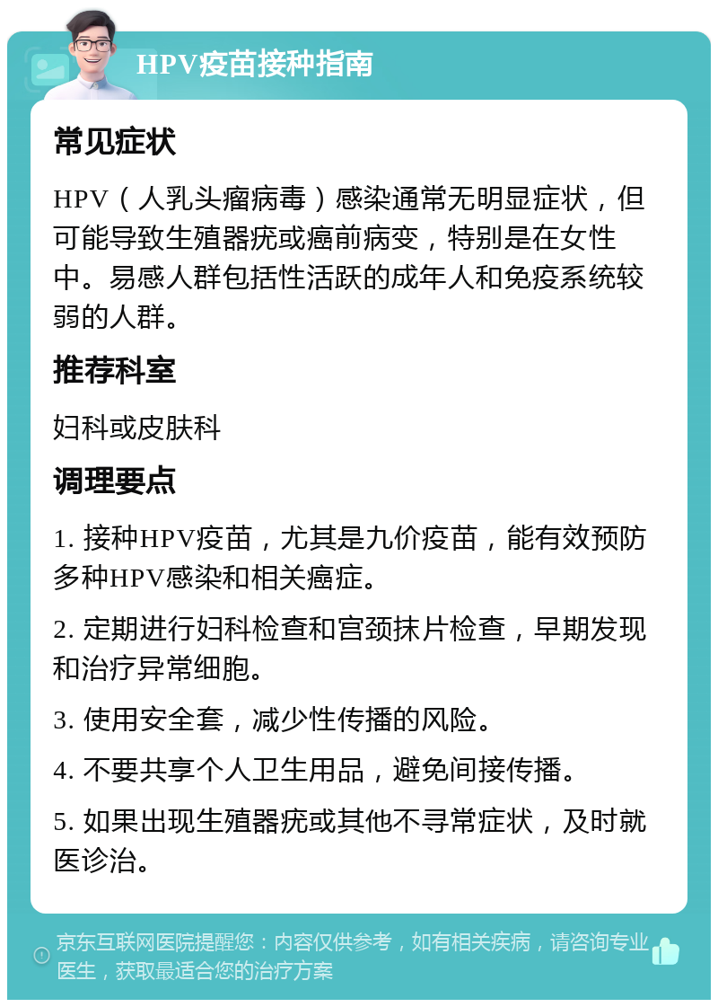 HPV疫苗接种指南 常见症状 HPV（人乳头瘤病毒）感染通常无明显症状，但可能导致生殖器疣或癌前病变，特别是在女性中。易感人群包括性活跃的成年人和免疫系统较弱的人群。 推荐科室 妇科或皮肤科 调理要点 1. 接种HPV疫苗，尤其是九价疫苗，能有效预防多种HPV感染和相关癌症。 2. 定期进行妇科检查和宫颈抹片检查，早期发现和治疗异常细胞。 3. 使用安全套，减少性传播的风险。 4. 不要共享个人卫生用品，避免间接传播。 5. 如果出现生殖器疣或其他不寻常症状，及时就医诊治。