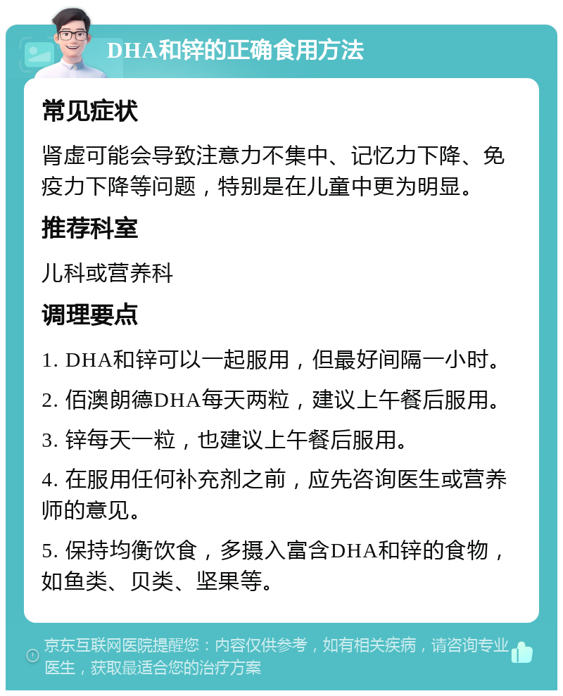 DHA和锌的正确食用方法 常见症状 肾虚可能会导致注意力不集中、记忆力下降、免疫力下降等问题，特别是在儿童中更为明显。 推荐科室 儿科或营养科 调理要点 1. DHA和锌可以一起服用，但最好间隔一小时。 2. 佰澳朗德DHA每天两粒，建议上午餐后服用。 3. 锌每天一粒，也建议上午餐后服用。 4. 在服用任何补充剂之前，应先咨询医生或营养师的意见。 5. 保持均衡饮食，多摄入富含DHA和锌的食物，如鱼类、贝类、坚果等。