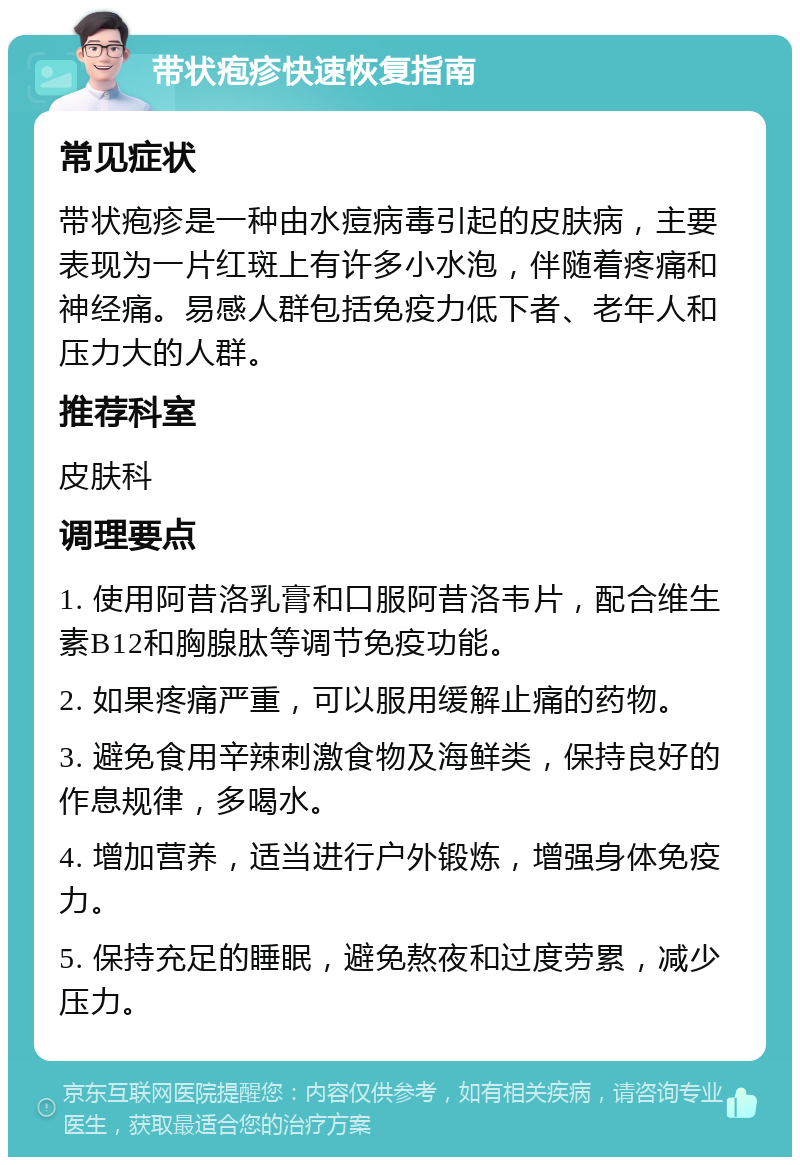 带状疱疹快速恢复指南 常见症状 带状疱疹是一种由水痘病毒引起的皮肤病，主要表现为一片红斑上有许多小水泡，伴随着疼痛和神经痛。易感人群包括免疫力低下者、老年人和压力大的人群。 推荐科室 皮肤科 调理要点 1. 使用阿昔洛乳膏和口服阿昔洛韦片，配合维生素B12和胸腺肽等调节免疫功能。 2. 如果疼痛严重，可以服用缓解止痛的药物。 3. 避免食用辛辣刺激食物及海鲜类，保持良好的作息规律，多喝水。 4. 增加营养，适当进行户外锻炼，增强身体免疫力。 5. 保持充足的睡眠，避免熬夜和过度劳累，减少压力。