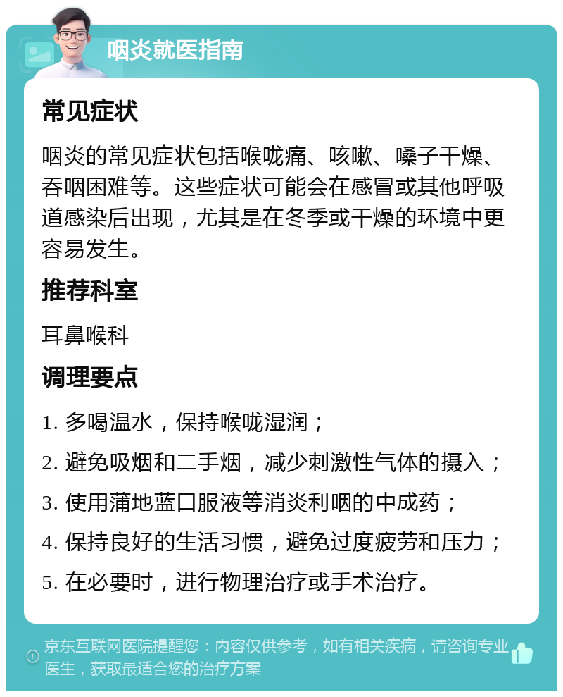 咽炎就医指南 常见症状 咽炎的常见症状包括喉咙痛、咳嗽、嗓子干燥、吞咽困难等。这些症状可能会在感冒或其他呼吸道感染后出现，尤其是在冬季或干燥的环境中更容易发生。 推荐科室 耳鼻喉科 调理要点 1. 多喝温水，保持喉咙湿润； 2. 避免吸烟和二手烟，减少刺激性气体的摄入； 3. 使用蒲地蓝口服液等消炎利咽的中成药； 4. 保持良好的生活习惯，避免过度疲劳和压力； 5. 在必要时，进行物理治疗或手术治疗。