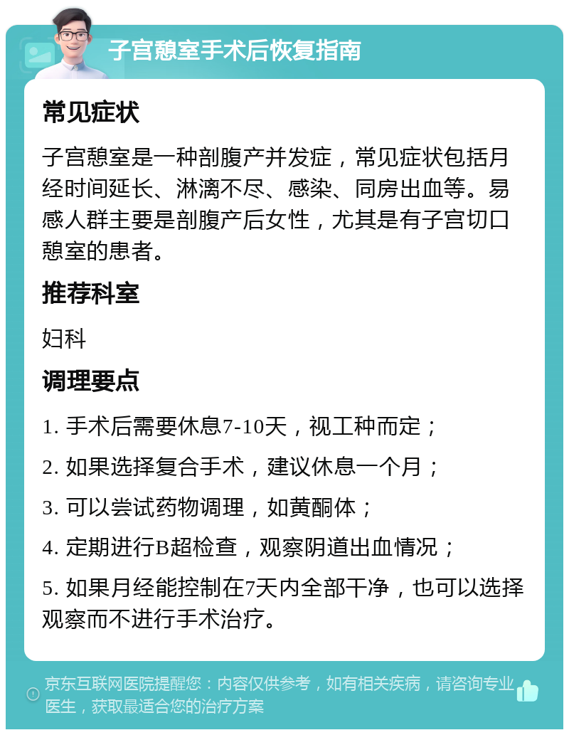 子宫憩室手术后恢复指南 常见症状 子宫憩室是一种剖腹产并发症，常见症状包括月经时间延长、淋漓不尽、感染、同房出血等。易感人群主要是剖腹产后女性，尤其是有子宫切口憩室的患者。 推荐科室 妇科 调理要点 1. 手术后需要休息7-10天，视工种而定； 2. 如果选择复合手术，建议休息一个月； 3. 可以尝试药物调理，如黄酮体； 4. 定期进行B超检查，观察阴道出血情况； 5. 如果月经能控制在7天内全部干净，也可以选择观察而不进行手术治疗。