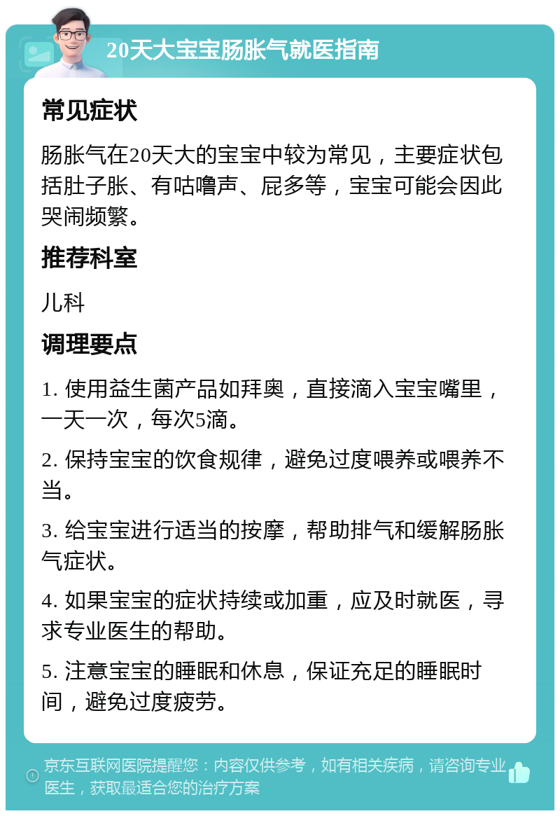 20天大宝宝肠胀气就医指南 常见症状 肠胀气在20天大的宝宝中较为常见，主要症状包括肚子胀、有咕噜声、屁多等，宝宝可能会因此哭闹频繁。 推荐科室 儿科 调理要点 1. 使用益生菌产品如拜奥，直接滴入宝宝嘴里，一天一次，每次5滴。 2. 保持宝宝的饮食规律，避免过度喂养或喂养不当。 3. 给宝宝进行适当的按摩，帮助排气和缓解肠胀气症状。 4. 如果宝宝的症状持续或加重，应及时就医，寻求专业医生的帮助。 5. 注意宝宝的睡眠和休息，保证充足的睡眠时间，避免过度疲劳。