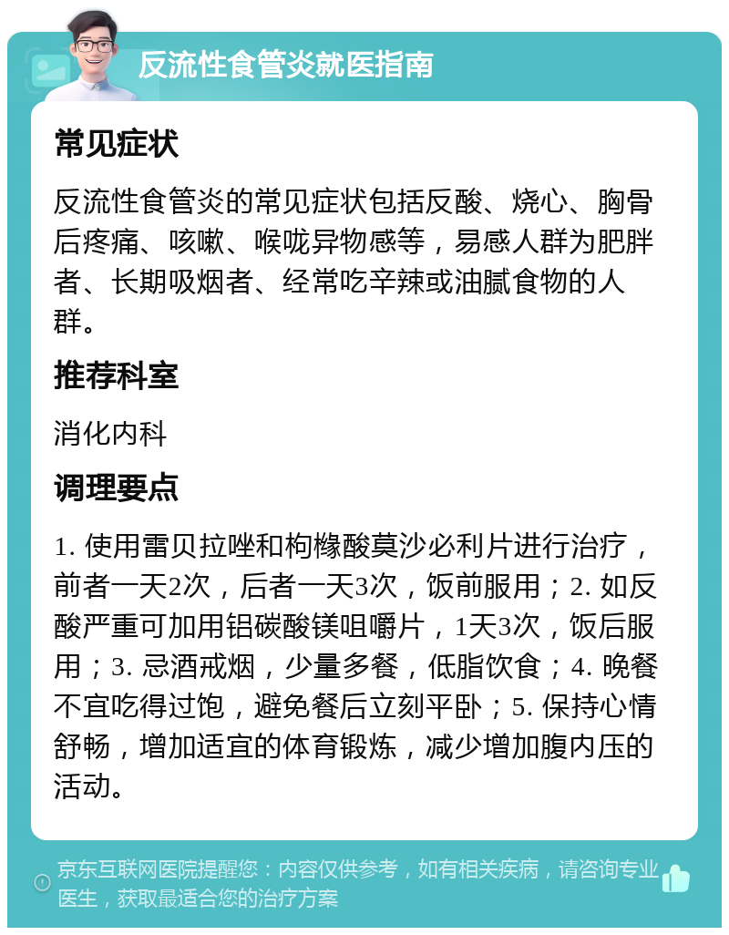 反流性食管炎就医指南 常见症状 反流性食管炎的常见症状包括反酸、烧心、胸骨后疼痛、咳嗽、喉咙异物感等，易感人群为肥胖者、长期吸烟者、经常吃辛辣或油腻食物的人群。 推荐科室 消化内科 调理要点 1. 使用雷贝拉唑和枸橼酸莫沙必利片进行治疗，前者一天2次，后者一天3次，饭前服用；2. 如反酸严重可加用铝碳酸镁咀嚼片，1天3次，饭后服用；3. 忌酒戒烟，少量多餐，低脂饮食；4. 晚餐不宜吃得过饱，避免餐后立刻平卧；5. 保持心情舒畅，增加适宜的体育锻炼，减少增加腹内压的活动。