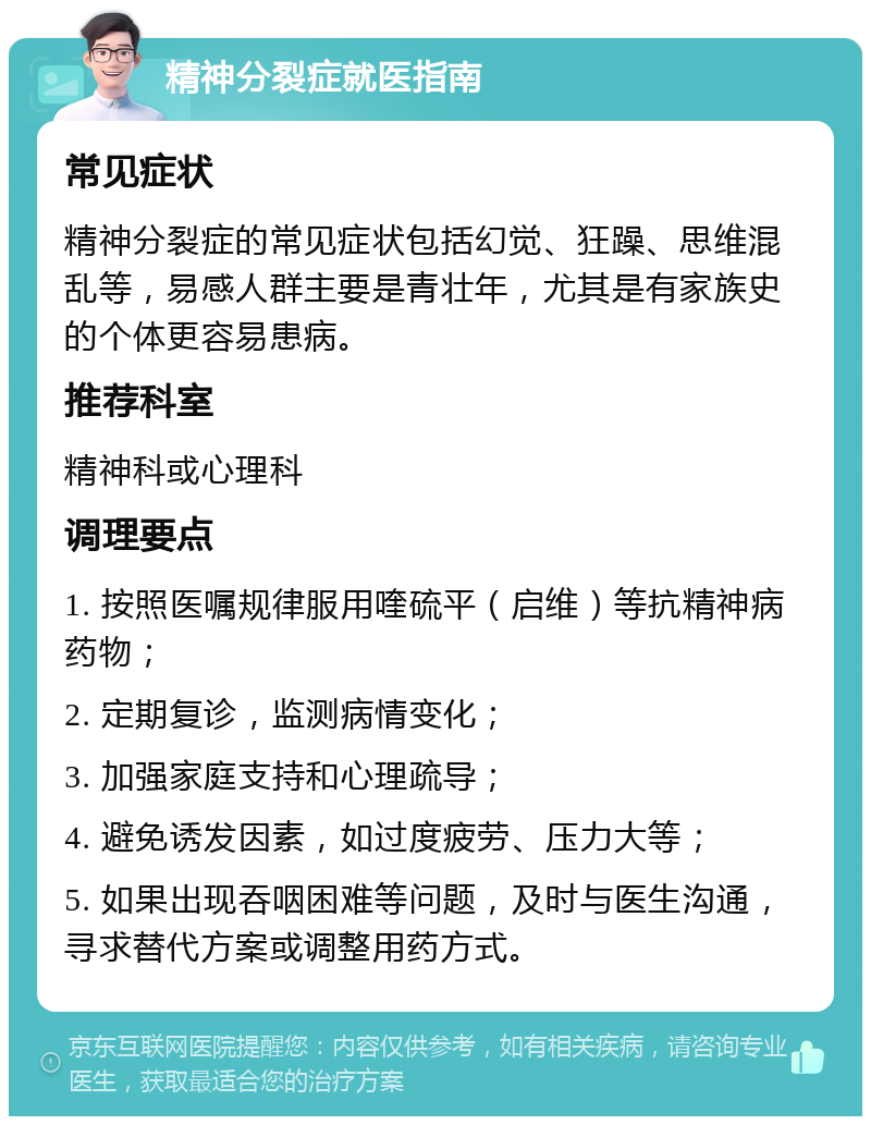 精神分裂症就医指南 常见症状 精神分裂症的常见症状包括幻觉、狂躁、思维混乱等，易感人群主要是青壮年，尤其是有家族史的个体更容易患病。 推荐科室 精神科或心理科 调理要点 1. 按照医嘱规律服用喹硫平（启维）等抗精神病药物； 2. 定期复诊，监测病情变化； 3. 加强家庭支持和心理疏导； 4. 避免诱发因素，如过度疲劳、压力大等； 5. 如果出现吞咽困难等问题，及时与医生沟通，寻求替代方案或调整用药方式。