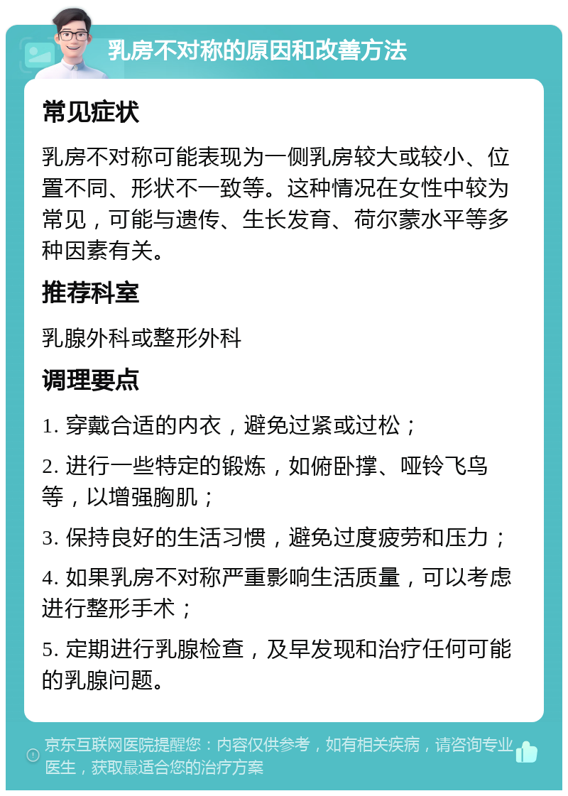 乳房不对称的原因和改善方法 常见症状 乳房不对称可能表现为一侧乳房较大或较小、位置不同、形状不一致等。这种情况在女性中较为常见，可能与遗传、生长发育、荷尔蒙水平等多种因素有关。 推荐科室 乳腺外科或整形外科 调理要点 1. 穿戴合适的内衣，避免过紧或过松； 2. 进行一些特定的锻炼，如俯卧撑、哑铃飞鸟等，以增强胸肌； 3. 保持良好的生活习惯，避免过度疲劳和压力； 4. 如果乳房不对称严重影响生活质量，可以考虑进行整形手术； 5. 定期进行乳腺检查，及早发现和治疗任何可能的乳腺问题。