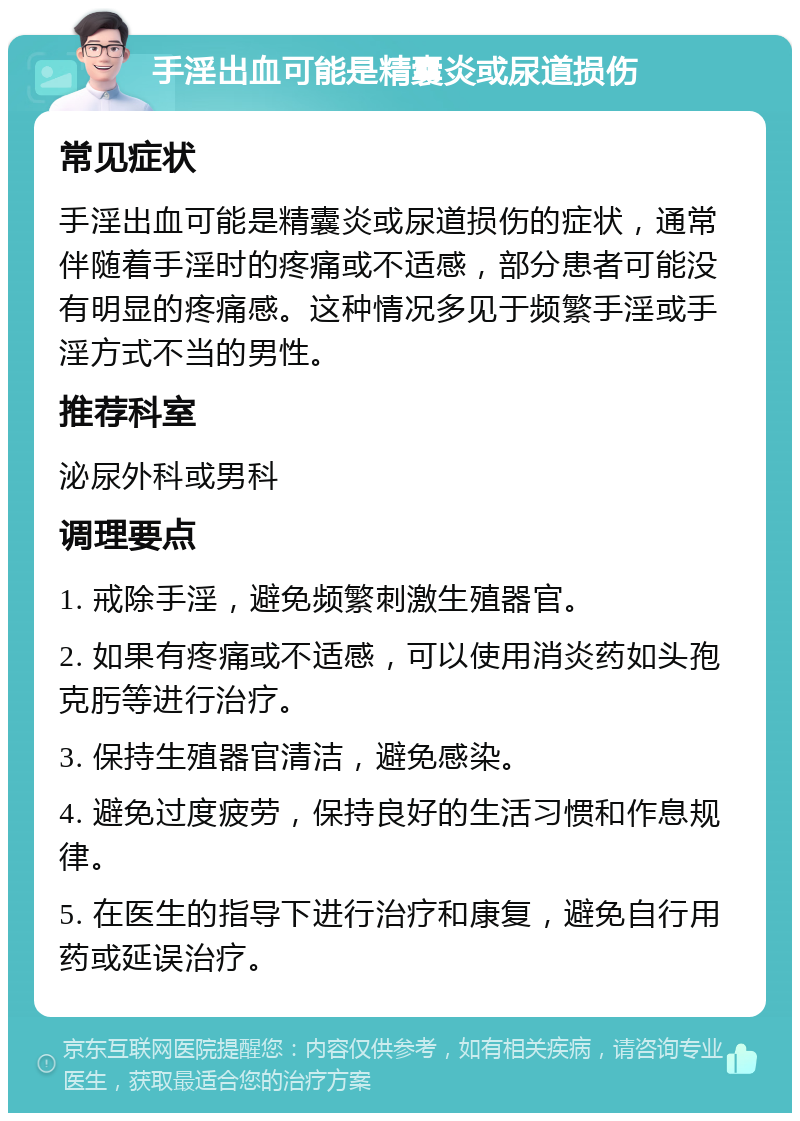 手淫出血可能是精囊炎或尿道损伤 常见症状 手淫出血可能是精囊炎或尿道损伤的症状，通常伴随着手淫时的疼痛或不适感，部分患者可能没有明显的疼痛感。这种情况多见于频繁手淫或手淫方式不当的男性。 推荐科室 泌尿外科或男科 调理要点 1. 戒除手淫，避免频繁刺激生殖器官。 2. 如果有疼痛或不适感，可以使用消炎药如头孢克肟等进行治疗。 3. 保持生殖器官清洁，避免感染。 4. 避免过度疲劳，保持良好的生活习惯和作息规律。 5. 在医生的指导下进行治疗和康复，避免自行用药或延误治疗。